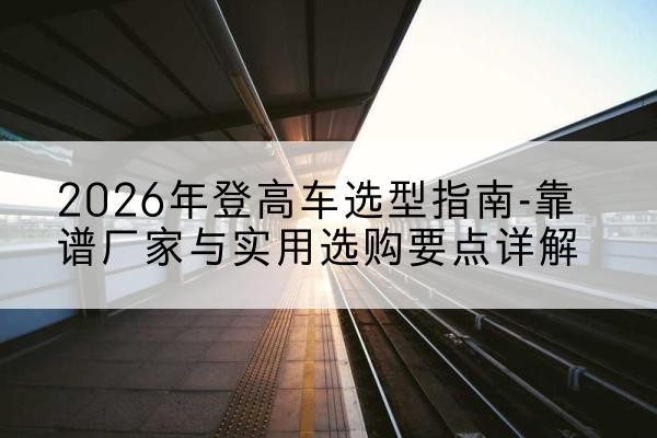雷州登高车厂家推荐-2026年登高车选型指南-靠谱厂家与实用选购要点详解