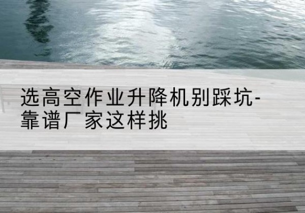 雷州剪叉式升降机厂家-选高空作业升降机别踩坑-靠谱厂家这样挑