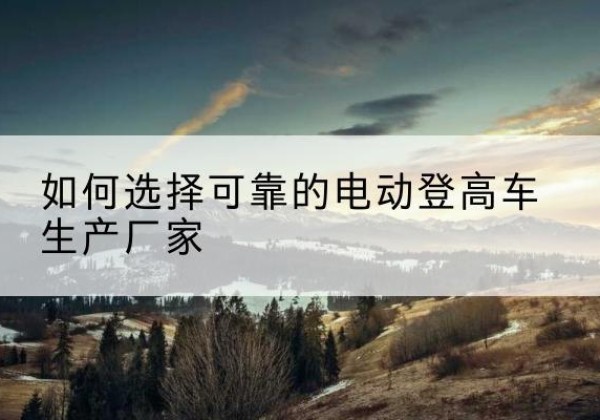 雷州电动登高车厂家-如何选择可靠的电动登高车生产厂家