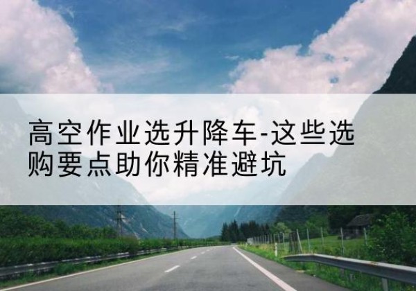 雷州升降车厂家-高空作业选升降车-这些选购要点助你*避坑